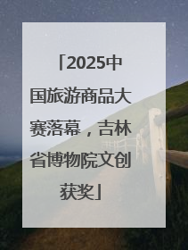 2025中国旅游商品大赛落幕，吉林省博物院文创获奖