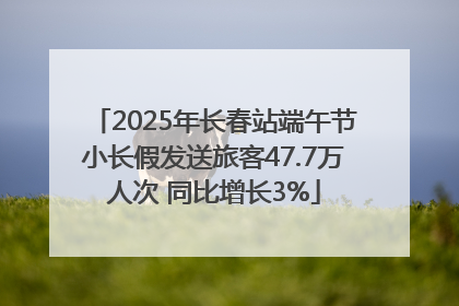 2025年长春站端午节小长假发送旅客47.7万人次 同比增长3%