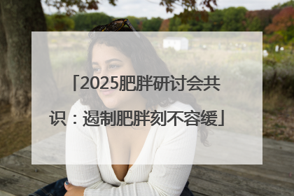 2025肥胖研讨会共识：遏制肥胖刻不容缓