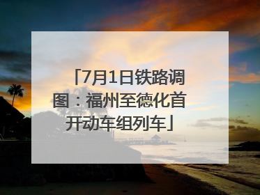 7月1日铁路调图：福州至德化首开动车组列车