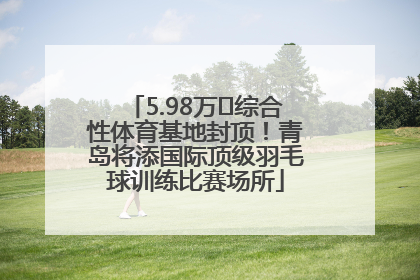 5.98万㎡综合性体育基地封顶！青岛将添国际顶级羽毛球训练比赛场所