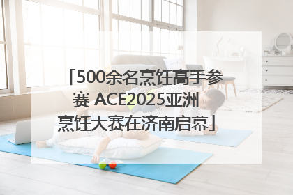 500余名烹饪高手参赛 ACE2025亚洲烹饪大赛在济南启幕